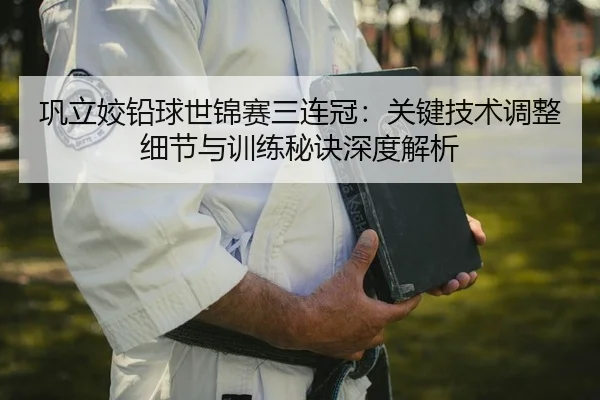 巩立姣铅球世锦赛三连冠：关键技术调整细节与训练秘诀深度解析